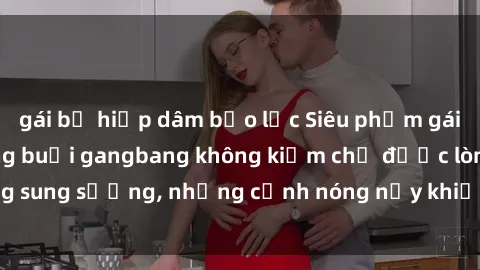 gái bị hiếp dâm bạo lực Siêu phẩm gái Việt tham gia trong buổi gangbang không kiềm chế được lòng sung sướng, những cảnh nóng nảy khiến ai cũng phải mãn nhãn