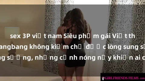 sex 3P việt nam Siêu phẩm gái Việt tham gia trong buổi gangbang không kiềm chế được lòng sung sướng, những cảnh nóng nảy khiến ai cũng phải mãn nhãn