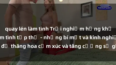 quay lén làm tình Trải nghiệm hứng khởi cùng với việc làm tình tập thể - những bí mật và kinh nghiệm để thăng hoa cảm xúc và tăng cường sự gắn kết trong mối quan hệ