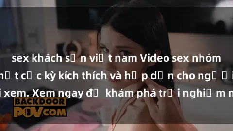 sex khách sạn việt nam Video sex nhóm không che mới nhất cực kỳ kích thích và hấp dẫn cho người xem. Xem ngay để khám phá trải nghiệm mới lạ và đầy bất ngờ!