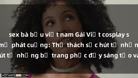 sex bà bầu việt nam Gái Việt cosplay sexy khiến fan hâm mộ phát cuồng: Thử thách sức hút từ những bộ trang phục đầy sáng tạo và quyến rũ!