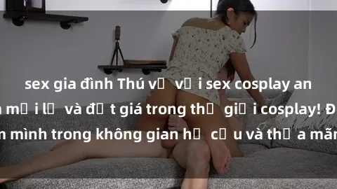 sex gia đình Thú vị với sex cosplay anime: Trải nghiệm mới lạ và đắt giá trong thế giới cosplay! Đắm mình trong không gian hư cấu và thỏa mãn niềm đam mê của bạn!