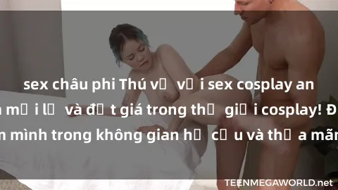sex châu phi Thú vị với sex cosplay anime: Trải nghiệm mới lạ và đắt giá trong thế giới cosplay! Đắm mình trong không gian hư cấu và thỏa mãn niềm đam mê của bạn!