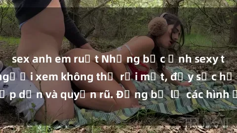 sex anh em ruột Những bức ảnh sexy tá gợi cảm khiến người xem không thể rời mắt, đầy sức hấp dẫn và quyến rũ. Đừng bỏ lỡ các hình ảnh nóng bỏng này!