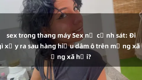 sex trong thang máy Sex nữ cảnh sát: Điều gì xảy ra sau hàng hiệu dâm ô trên mạng xã hội?