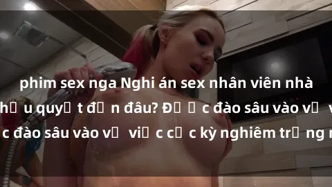 phim sex nga Nghi án sex nhân viên nhà hàng: Hậu quả và hậu quyết đến đâu? Được đào sâu vào vụ việc cực kỳ nghiêm trọng này.