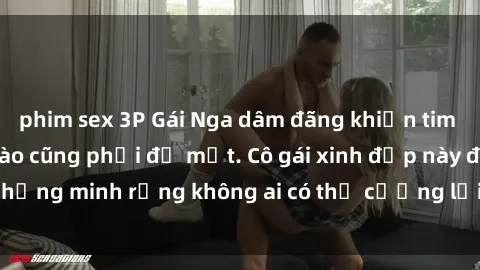 phim sex 3P Gái Nga dâm đãng khiến tim bất cứ chàng trai nào cũng phải đỏ mặt. Cô gái xinh đẹp này đã chứng minh rằng không ai có thể cưỡng lại khi cô làm tình đắm say.