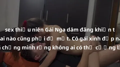 sex thiếu niên Gái Nga dâm đãng khiến tim bất cứ chàng trai nào cũng phải đỏ mặt. Cô gái xinh đẹp này đã chứng minh rằng không ai có thể cưỡng lại khi cô làm tình đắm say.