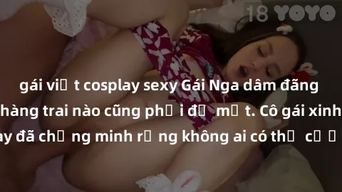 gái việt cosplay sexy Gái Nga dâm đãng khiến tim bất cứ chàng trai nào cũng phải đỏ mặt. Cô gái xinh đẹp này đã chứng minh rằng không ai có thể cưỡng lại khi cô làm tình đắm say.