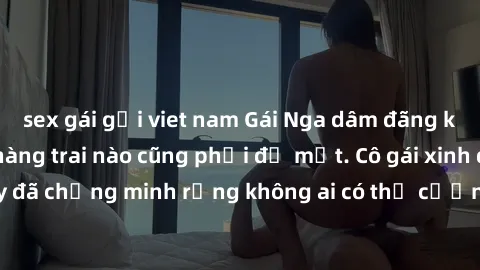 sex gái gọi viet nam Gái Nga dâm đãng khiến tim bất cứ chàng trai nào cũng phải đỏ mặt. Cô gái xinh đẹp này đã chứng minh rằng không ai có thể cưỡng lại khi cô làm tình đắm say.
