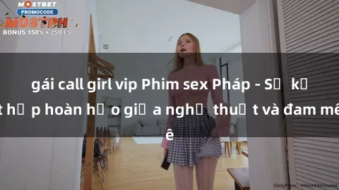 gái call girl vip Phim sex Pháp - Sự kết hợp hoàn hảo giữa nghệ thuật và đam mê