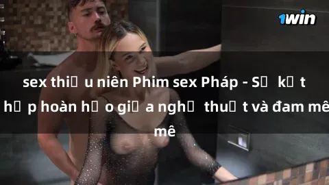 sex thiếu niên Phim sex Pháp - Sự kết hợp hoàn hảo giữa nghệ thuật và đam mê