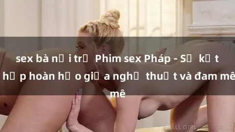 sex bà nội trợ Phim sex Pháp - Sự kết hợp hoàn hảo giữa nghệ thuật và đam mê