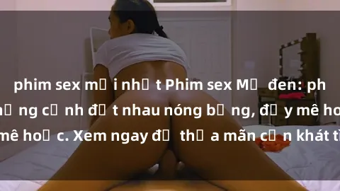 phim sex mới nhất Phim sex Mỹ đen: phút mãnh liệt với những cảnh địt nhau nóng bỏng, đầy mê hoặc. Xem ngay để thỏa mãn cơn khát tình dục của bạn!
