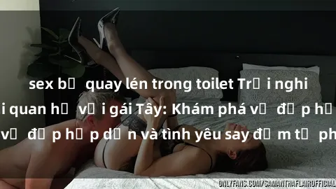 sex bị quay lén trong toilet Trải nghiệm đầy mới lạ khi quan hệ với gái Tây: Khám phá vẻ đẹp hấp dẫn và tình yêu say đắm từ phương Tây