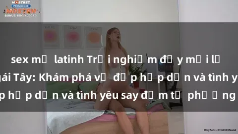 sex mỹ latinh Trải nghiệm đầy mới lạ khi quan hệ với gái Tây: Khám phá vẻ đẹp hấp dẫn và tình yêu say đắm từ phương Tây