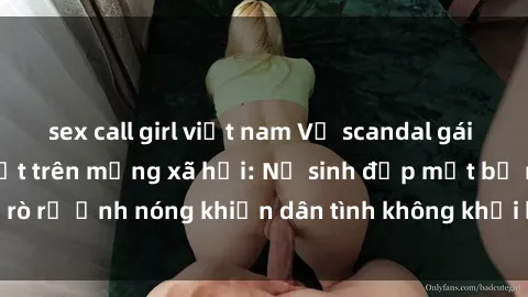 sex call girl việt nam Vụ scandal gái xinh lộ hàng gây sốt trên mạng xã hội: Nữ sinh đẹp mắt bị rò rỉ ảnh nóng khiến dân tình không khỏi bất ngờ và phẫn nộ!