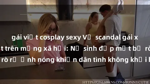 gái việt cosplay sexy Vụ scandal gái xinh lộ hàng gây sốt trên mạng xã hội: Nữ sinh đẹp mắt bị rò rỉ ảnh nóng khiến dân tình không khỏi bất ngờ và phẫn nộ!