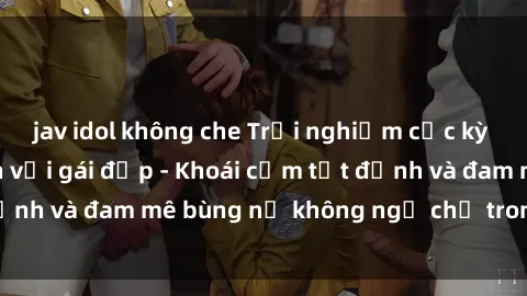 jav idol không che Trải nghiệm cực kỳ thú vị khi làm tình với gái đẹp - Khoái cảm tột đỉnh và đam mê bùng nổ không ngờ chỉ trong một đêm!
