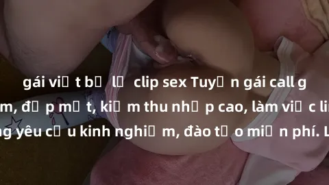 gái việt bị lộ clip sex Tuyển gái call girl Việt Nam gợi cảm, đẹp mắt, kiếm thu nhập cao, làm việc linh hoạt, không yêu cầu kinh nghiệm, đào tạo miễn phí. Liên hệ ngay để biết thêm chi tiết!