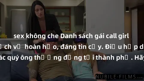 sex không che Danh sách gái call girl vip chất lượng, dịch vụ hoàn hảo, đáng tin cậy. Điều hấp dẫn cho các quý ông thượng đẳng tại thành phố. Hãy nhấc máy và đặt lịch ngay!