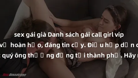 sex gái già Danh sách gái call girl vip chất lượng, dịch vụ hoàn hảo, đáng tin cậy. Điều hấp dẫn cho các quý ông thượng đẳng tại thành phố. Hãy nhấc máy và đặt lịch ngay!