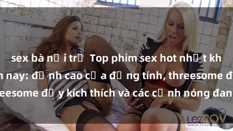 sex bà nội trợ Top phim sex hot nhất không thể bỏ lỡ năm nay: đỉnh cao của đồng tính, threesome đầy kích thích và các cảnh nóng đang gây sốt!
