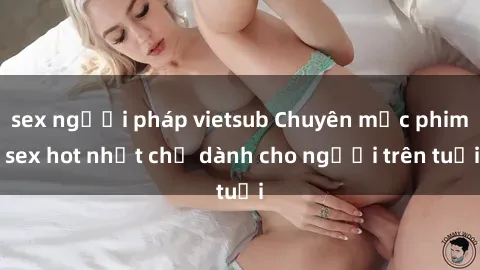 sex người pháp vietsub Chuyên mục phim sex hot nhất chỉ dành cho người trên tuổi