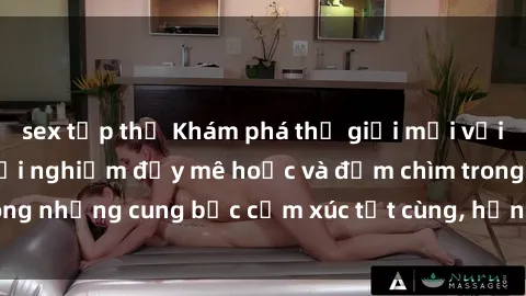 sex tập thể Khám phá thế giới mới với sex người lớn: trải nghiệm đầy mê hoặc và đắm chìm trong những cung bậc cảm xúc tột cùng, hứng khởi và cuốn hút.