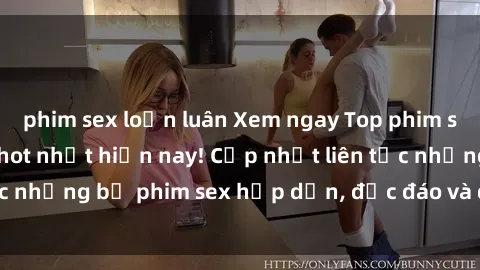 phim sex loạn luân Xem ngay Top phim sex mới nhất đang hot nhất hiện nay! Cập nhật liên tục những bộ phim sex hấp dẫn, độc đáo và đầy kích thích.