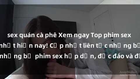 sex quán cà phê Xem ngay Top phim sex mới nhất đang hot nhất hiện nay! Cập nhật liên tục những bộ phim sex hấp dẫn, độc đáo và đầy kích thích.