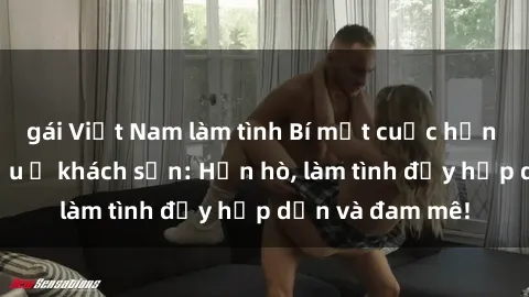 gái Việt Nam làm tình Bí mật cuộc hẹn gái Việt lần đầu ở khách sạn: Hẹn hò, làm tình đầy hấp dẫn và đam mê!