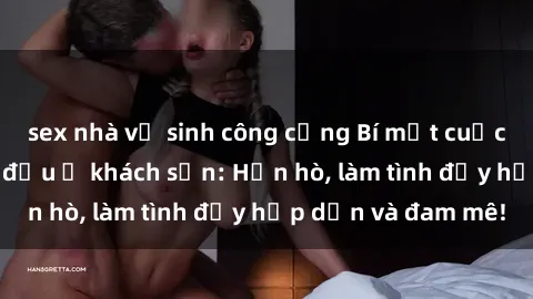sex nhà vệ sinh công cộng Bí mật cuộc hẹn gái Việt lần đầu ở khách sạn: Hẹn hò, làm tình đầy hấp dẫn và đam mê!