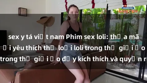 sex y tá việt nam Phim sex loli: thỏa mãn đam mê của người yêu thích thể loại loli trong thế giới ảo đầy kích thích và quyến rũ.