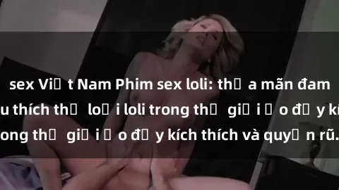sex Việt Nam Phim sex loli: thỏa mãn đam mê của người yêu thích thể loại loli trong thế giới ảo đầy kích thích và quyến rũ.