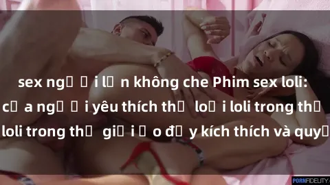 sex người lớn không che Phim sex loli: thỏa mãn đam mê của người yêu thích thể loại loli trong thế giới ảo đầy kích thích và quyến rũ.