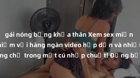 gái nóng bỏng khỏa thân Xem sex miễn phí: Cùng trải nghiệm với hàng ngàn video hấp dẫn và nhiều thể loại đa dạng chỉ trong một cú nhấp chuột! Đừng bỏ lỡ cơ hội thưởng thức tuyệt vời này ngay hôm nay!