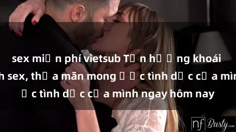 sex miễn phí vietsub Tận hưởng khoái cảm với gái xinh sex, thỏa mãn mong ước tình dục của mình ngay hôm nay