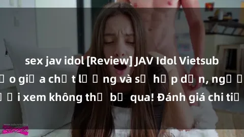 sex jav idol [Review] JAV Idol Vietsub: Sự kết hợp hoàn hảo giữa chất lượng và sự hấp dẫn, người xem không thể bỏ qua! Đánh giá chi tiết về ứng dụng này!