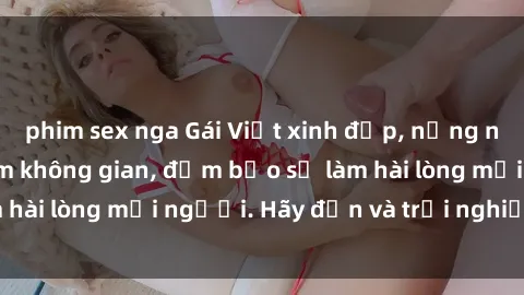 phim sex nga Gái Việt xinh đẹp, nồng nàn làm tình say đắm không gian, đảm bảo sẽ làm hài lòng mọi người. Hãy đến và trải nghiệm ngay!