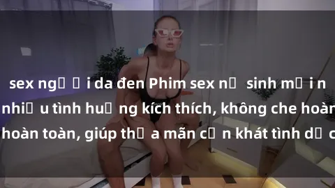 sex người da đen Phim sex nữ sinh mới nhất: Trải nghiệm nhiều tình huống kích thích, không che hoàn toàn, giúp thỏa mãn cơn khát tình dục của các bạn trẻ