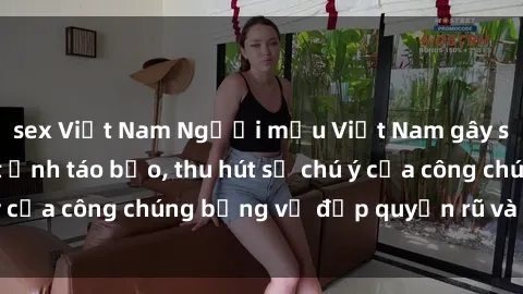 sex Việt Nam Người mẫu Việt Nam gây sốt với loạt shoot ảnh táo bạo, thu hút sự chú ý của công chúng bằng vẻ đẹp quyến rũ và gợi cảm.