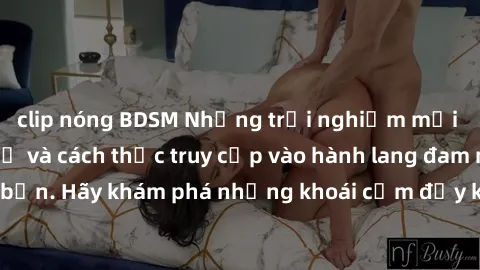 clip nóng BDSM Những trải nghiệm mới lạ với sex tập thể và cách thức truy cập vào hành lang đam mê của bạn. Hãy khám phá những khoái cảm đầy kích thích với tập thể hấp dẫn!