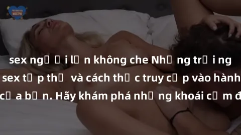 sex người lớn không che Những trải nghiệm mới lạ với sex tập thể và cách thức truy cập vào hành lang đam mê của bạn. Hãy khám phá những khoái cảm đầy kích thích với tập thể hấp dẫn!