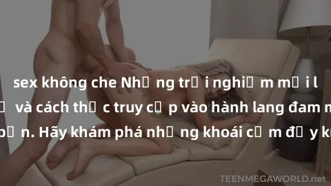 sex không che Những trải nghiệm mới lạ với sex tập thể và cách thức truy cập vào hành lang đam mê của bạn. Hãy khám phá những khoái cảm đầy kích thích với tập thể hấp dẫn!