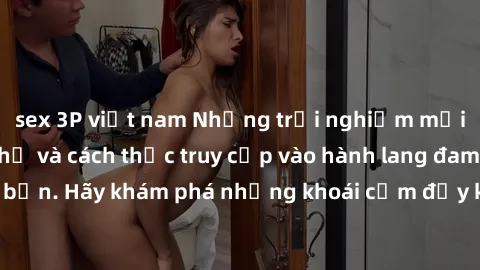 sex 3P việt nam Những trải nghiệm mới lạ với sex tập thể và cách thức truy cập vào hành lang đam mê của bạn. Hãy khám phá những khoái cảm đầy kích thích với tập thể hấp dẫn!