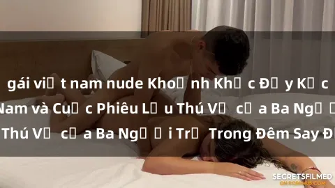 gái việt nam nude Khoảnh Khắc Đầy Kịch Tính: Sex  Việt Nam và Cuộc Phiêu Lưu Thú Vị của Ba Người Trẻ Trong Đêm Say Đắm