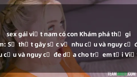 sex gái việt nam có con Khám phá thế giới sex loli Việt Nam: Sự thật gây sốc về nhu cầu và nguy cơ đe dọa cho trẻ em tại Việt Nam