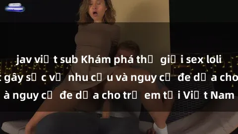 jav việt sub Khám phá thế giới sex loli Việt Nam: Sự thật gây sốc về nhu cầu và nguy cơ đe dọa cho trẻ em tại Việt Nam