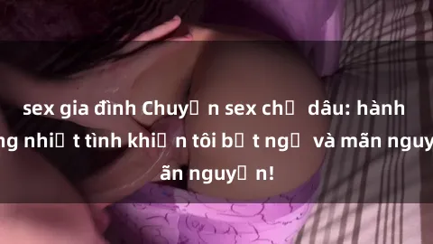 sex gia đình Chuyện sex chị dâu: hành động nhiệt tình khiến tôi bất ngờ và mãn nguyện!